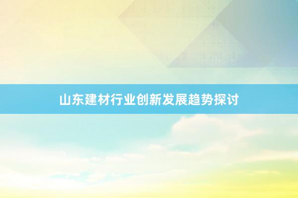 山东建材行业创新发展趋势探讨